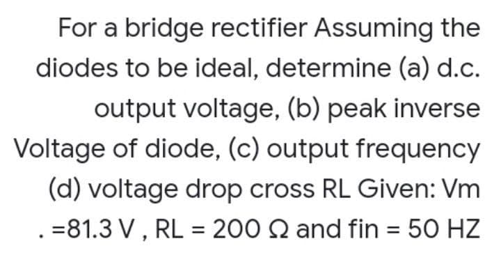 For a bridge rectifier Assuming the
diodes to be ideal, determine (a) d.c.
output voltage, (b) peak inverse
Voltage of diode, (c) output frequency
(d) voltage drop cross RL Given: Vm
=81.3 V, RL = 200 Q and fin = 50 HZ
%3D
