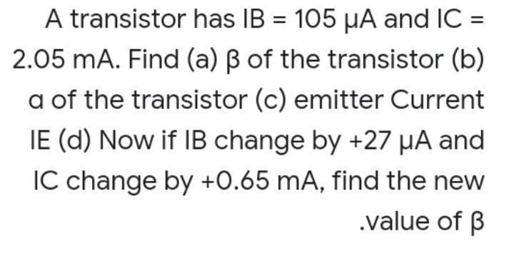 A transistor has IB = 105 µA and IC =
%3D
2.05 mA. Find (a) B of the transistor (b)
a of the transistor (c) emitter Current
IE (d) Now if IB change by +27 µA and
IC change by +0.65 mA, find the new
.value of B
