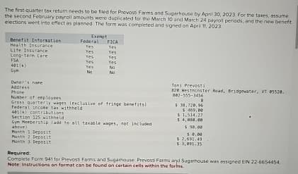 The first-quarter tax retum needs to be filed for Prevosti Farms and Sugarhouse by April 30, 2023 For the taxes, assume
the second February payroll amounts were duplicated for the March 10 and March 24 payrol periods, and the new benefit
elections went into effect as planned. The form was completed and signed on April 11, 2023
Exempt
Benefit Information
Federal FICA
Health Insurance
Yes
Yes
Life Insurance
Yes
Yes
Long-term Care
Yes
Yes
FSA
Yes
Yes
401(k)
Yes
No
бул
No
No
Owner's name
Address
Phone
Number of employees
Gross quarterly wages lexclusive of fringe benefits)
Federal income tax withheld
401(k) contributions
Section 125 withheld
Gym Membership (add to all taxable wages, not included
above)
Manth 1 Deposit
Month 2 Deposit
Month 3 Deposit
Toni Prevosti
828 Westminster Road, Bridgewater, VT 05520.
882-555-3456
$ 38.720.96
$469.00
$ 1,514.27
$ 4,850.00
$ 90.00
50.00
$ 2,691.49
$3,091.35
Required:
Complete Form 941 for Prevosti Farms and Sugarhouse. Prevosti Farms and Sugarhouse was assigned EIN 22-6654454
Note: Instructions on format can be found on certain cells within the forms