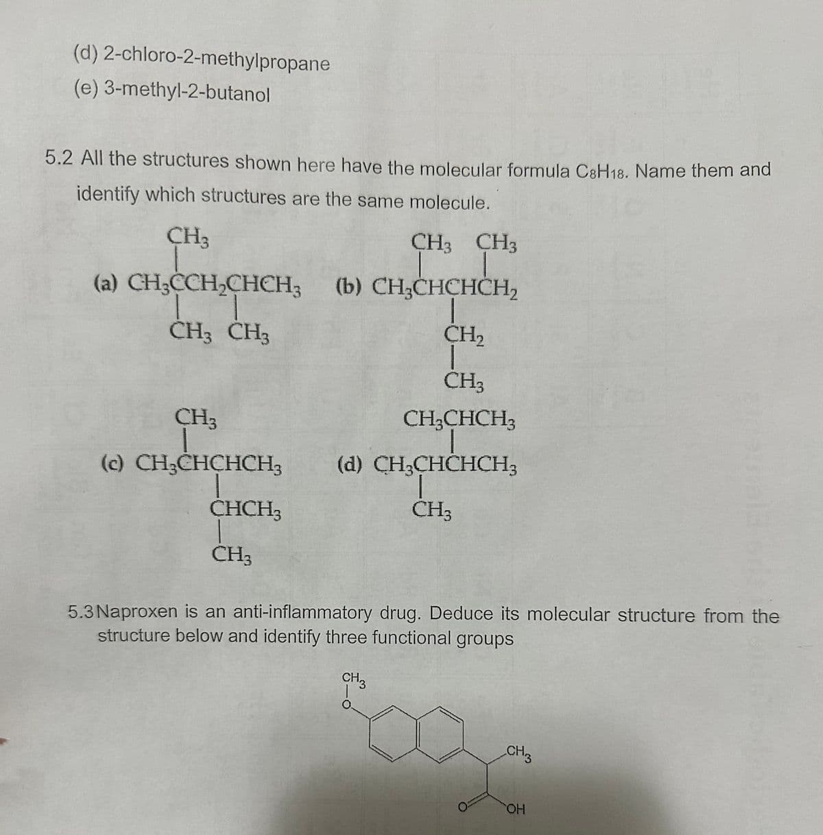 (d) 2-chloro-2-methylpropane
(e) 3-methyl-2-butanol
5.2 All the structures shown here have the molecular formula C8H18. Name them and
identify which structures are the same molecule.
CH3
CH3 CH3
(a) CH3CCH2CHCH3 (b) CH₂CHCHCH₂
CH3 CH3
CH₂
CH3
CH3
(c) CH3CHCHCH3
CH3CHCH3
(d) CH3CHCHCH3
CHCH3
CH3
CH3
5.3 Naproxen is an anti-inflammatory drug. Deduce its molecular structure from the
structure below and identify three functional groups
CH3
CH3
OH
HO
