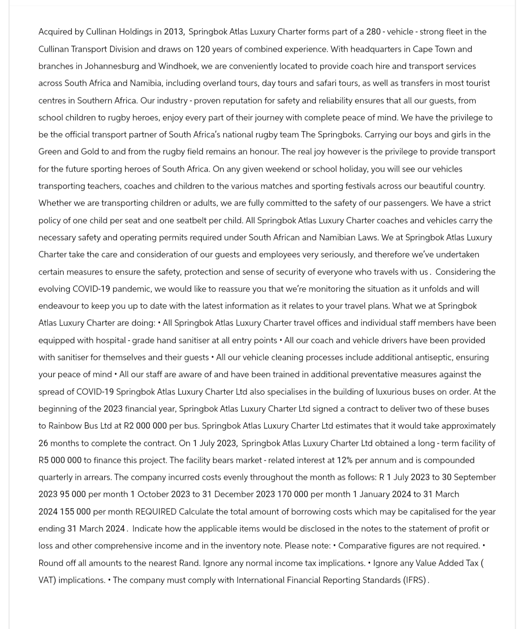 Acquired by Cullinan Holdings in 2013, Springbok Atlas Luxury Charter forms part of a 280 - vehicle - strong fleet in the
Cullinan Transport Division and draws on 120 years of combined experience. With headquarters in Cape Town and
branches in Johannesburg and Windhoek, we are conveniently located to provide coach hire and transport services
across South Africa and Namibia, including overland tours, day tours and safari tours, as well as transfers in most tourist
centres in Southern Africa. Our industry - proven reputation for safety and reliability ensures that all our guests, from
school children to rugby heroes, enjoy every part of their journey with complete peace of mind. We have the privilege to
be the official transport partner of South Africa's national rugby team The Springboks. Carrying our boys and girls in the
Green and Gold to and from the rugby field remains an honour. The real joy however is the privilege to provide transport
for the future sporting heroes of South Africa. On any given weekend or school holiday, you will see our vehicles
transporting teachers, coaches and children to the various matches and sporting festivals across our beautiful country.
Whether we are transporting children or adults, we are fully committed to the safety of our passengers. We have a strict
policy of one child per seat and one seatbelt per child. All Springbok Atlas Luxury Charter coaches and vehicles carry the
necessary safety and operating permits required under South African and Namibian Laws. We at Springbok Atlas Luxury
Charter take the care and consideration of our guests and employees very seriously, and therefore we've undertaken
certain measures to ensure the safety, protection and sense of security of everyone who travels with us. Considering the
evolving COVID-19 pandemic, we would like to reassure you that we're monitoring the situation as it unfolds and will
endeavour to keep you up to date with the latest information as it relates to your travel plans. What we at Springbok
Atlas Luxury Charter are doing: All Springbok Atlas Luxury Charter travel offices and individual staff members have been
equipped with hospital - grade hand sanitiser at all entry points All our coach and vehicle drivers have been provided
with sanitiser for themselves and their guests All our vehicle cleaning processes include additional antiseptic, ensuring
your peace of mind All our staff are aware of and have been trained in additional preventative measures against the
spread of COVID-19 Springbok Atlas Luxury Charter Ltd also specialises in the building of luxurious buses on order. At the
beginning of the 2023 financial year, Springbok Atlas Luxury Charter Ltd signed a contract to deliver two of these buses
to Rainbow Bus Ltd at R2 000 000 per bus. Springbok Atlas Luxury Charter Ltd estimates that it would take approximately
26 months to complete the contract. On 1 July 2023, Springbok Atlas Luxury Charter Ltd obtained a long-term facility of
R5 000 000 to finance this project. The facility bears market - related interest at 12% per annum and is compounded
quarterly in arrears. The company incurred costs evenly throughout the month as follows: R 1 July 2023 to 30 September
2023 95 000 per month 1 October 2023 to 31 December 2023 170 000 per month 1 January 2024 to 31 March
2024 155 000 per month REQUIRED Calculate the total amount of borrowing costs which may be capitalised for the year
ending 31 March 2024. Indicate how the applicable items would be disclosed in the notes to the statement of profit or
loss and other comprehensive income and in the inventory note. Please note: Comparative figures are not required. •
Round off all amounts to the nearest Rand. Ignore any normal income tax implications. Ignore any Value Added Tax (
VAT) implications. The company must comply with International Financial Reporting Standards (IFRS).