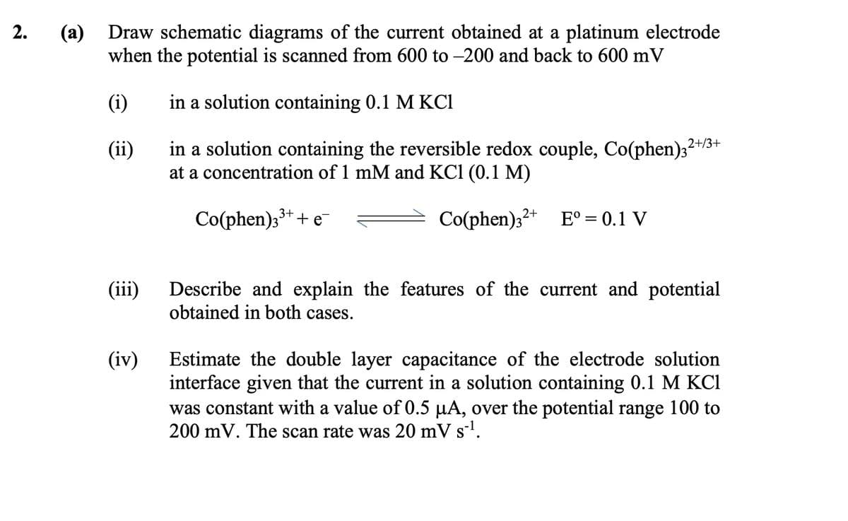2.
(a) Draw schematic diagrams of the current obtained at a platinum electrode
when the potential is scanned from 600 to -200 and back to 600 mV
(i)
in a solution containing 0.1 M KCI
(ii)
in a solution containing the reversible redox couple, Co(phen)32
at a concentration of 1 mM and KC1 (0.1 M)
2+/3+
Co(phen)33++ e¯
Co(phen) 32+ Eº = 0.1 V
(iii)
(iv)
Describe and explain the features of the current and potential
obtained in both cases.
Estimate the double layer capacitance of the electrode solution
interface given that the current in a solution containing 0.1 M KCl
was constant with a value of 0.5 µA, over the potential range 100 to
200 mV. The scan rate was 20 mV s¨¹.