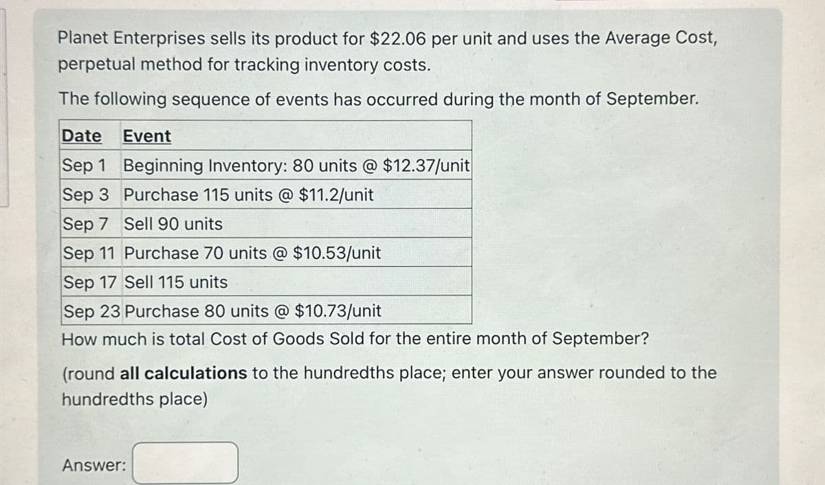 Planet Enterprises sells its product for $22.06 per unit and uses the Average Cost,
perpetual method for tracking inventory costs.
The following sequence of events has occurred during the month of September.
Date
Event
Sep 1 Beginning Inventory: 80 units @ $12.37/unit
Sep 3 Purchase 115 units @ $11.2/unit
Sep 7 Sell 90 units
Sep 11 Purchase 70 units @ $10.53/unit
Sep 17 Sell 115 units
Sep 23 Purchase 80 units @ $10.73/unit
How much is total Cost of Goods Sold for the entire month of September?
(round all calculations to the hundredths place; enter your answer rounded to the
hundredths place)
Answer: