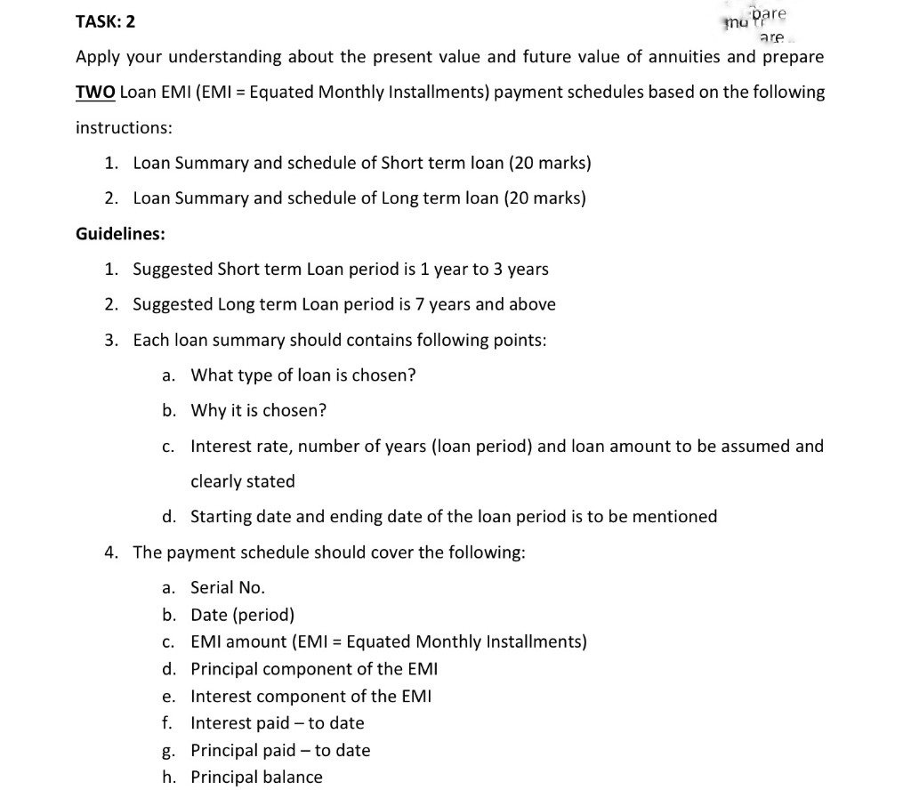 TASK: 2
are
mu pare
Apply your understanding about the present value and future value of annuities and prepare
TWO Loan EMI (EMI = Equated Monthly Installments) payment schedules based on the following
instructions:
1. Loan Summary and schedule of Short term loan (20 marks)
2. Loan Summary and schedule of Long term loan (20 marks)
Guidelines:
1. Suggested Short term Loan period is 1 year to 3 years
2. Suggested Long term Loan period is 7 years and above
3. Each loan summary should contains following points:
a. What type of loan is chosen?
b. Why it is chosen?
C. Interest rate, number of years (loan period) and loan amount to be assumed and
clearly stated
d. Starting date and ending date of the loan period is to be mentioned
4. The payment schedule should cover the following:
a. Serial No.
b. Date (period)
c. EMI amount (EMI = Equated Monthly Installments)
d. Principal component of the EMI
e. Interest component of the EMI
f. Interest paid to date
g. Principal paid- to date
h. Principal balance