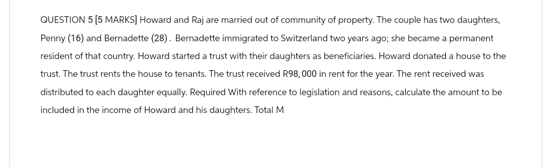QUESTION 5 [5 MARKS] Howard and Raj are married out of community of property. The couple has two daughters,
Penny (16) and Bernadette (28). Bernadette immigrated to Switzerland two years ago; she became a permanent
resident of that country. Howard started a trust with their daughters as beneficiaries. Howard donated a house to the
trust. The trust rents the house to tenants. The trust received R98,000 in rent for the year. The rent received was
distributed to each daughter equally. Required With reference to legislation and reasons, calculate the amount to be
included in the income of Howard and his daughters. Total M