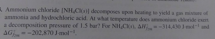 5. Ammonium chloride [NH4Cl(s)] decomposes upon heating to yield a gas mixture of
ammonia and hydrochloric acid. At what temperature does ammonium chloride exert
a decomposition pressure of 1.5 bar? For NH4Cl(s), AH = -314,430 J-mol-¹ and
AGf298
= -202,870 J.mol-¹.
