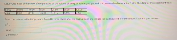 A study was made of the effect of temperature on the volume of 2.00 g of helium (He) gas, with the pressure held constant at 3 atm. The data for this experiment were:
T. (°C)
-50.00 -10.00
3.196
V. (L)
3.050
0.00
4.233
slope -
y-intercept
25.00
4.575
50.00
4.416
100.00
5.200
Graph the volume vs the temperature. Round to three places after the decimal point and include the leading zero before the decimal point in your answers.
R2.
