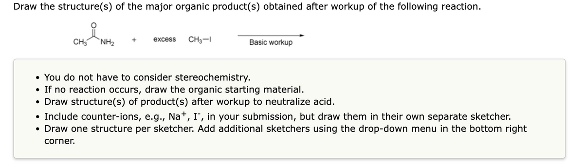 Draw the structure(s) of the major organic product(s) obtained after workup of the following reaction.
CH3 NH₂
excess
CH3-1
Basic workup
• You do not have to consider stereochemistry.
• If no reaction occurs, draw the organic starting material.
• Draw structure(s) of product(s) after workup to neutralize acid.
• Include counter-ions, e.g., Na+, I¯, in your submission, but draw them in their own separate sketcher.
• Draw one structure per sketcher. Add additional sketchers using the drop-down menu in the bottom right
corner.