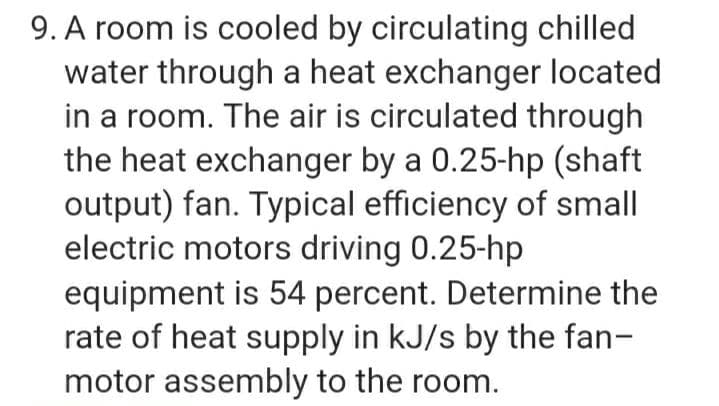 9. A room is cooled by circulating chilled
water through a heat exchanger located
in a room. The air is circulated through
the heat exchanger by a 0.25-hp (shaft
output) fan. Typical efficiency of small
electric motors driving 0.25-hp
equipment is 54 percent. Determine the
rate of heat supply in kJ/s by the fan-
motor assembly to the room.
