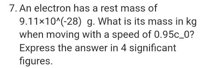 7. An electron has a rest mass of
9.11x10^(-28) g. What is its mass in kg
when moving with a speed of 0.95c_0?
Express the answer in 4 significant
figures.
