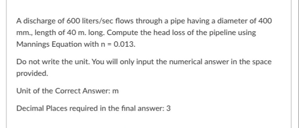 A discharge of 600 liters/sec flows through a pipe having a diameter of 400
mm., length of 40 m. long. Compute the head loss of the pipeline using
Mannings Equation with n = 0.013.
Do not write the unit. You will only input the numerical answer in the space
provided.
Unit of the Correct Answer: m
Decimal Places required in the final answer: 3
