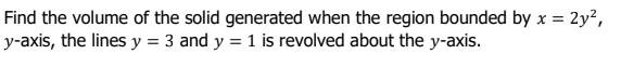 Find the volume of the solid generated when the region bounded by x = 2y²,
y-axis, the lines y = 3 and y = 1 is revolved about the y-axis.
