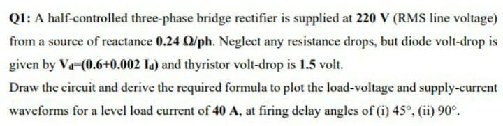 Ql: A half-controlled three-phase bridge rectifier is supplied at 220 V (RMS line voltage)
from a source of reactance 0.24 /ph. Neglect any resistance drops, but diode volt-drop is
given by Va-(0.6+0.002 la) and thyristor volt-drop is 1.5 volt.
Draw the circuit and derive the required formula to plot the load-voltage and supply-current
waveforms for a level load current of 40 A, at firing delay angles of (i) 45°, (ii) 90°.
