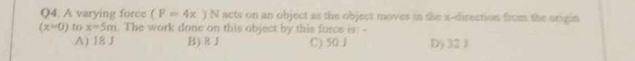 Q4. A varying force (F= 4x ) N acts on an object as the object moves in the x-direction from the origin
(x-0) to x-5m. The work done on this object by this force is: -
A) 18 J
B) BJ
C) 50 J
D) 32 1