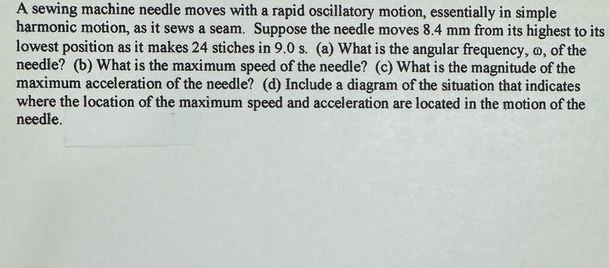 A sewing machine needle moves with a rapid oscillatory motion, essentially in simple
harmonic motion, as it sews a seam. Suppose the needle moves 8.4 mm from its highest to its
lowest position as it makes 24 stiches in 9.0 s. (a) What is the angular frequency, w, of the
needle? (b) What is the maximum speed of the needle? (c) What is the magnitude of the
maximum acceleration of the needle? (d) Include a diagram of the situation that indicates
where the location of the maximum speed and acceleration are located in the motion of the
needle.