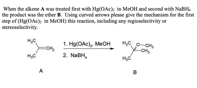 When the alkene A was treated first with Hg(OAc)2 in MeOH and second with NaBH4
the product was the ether B. Using curved arrows please give the mechanism for the first
step of (Hg(OAc)2 in MeOH) this reaction, including any regioselectivity or
stereoselectivity.
H3C
1. Hg(OAc)2, MeOH
H3C O-CH3
=CH2
✓
-CH3
H3C
2. NaBH
H3C
A
B
