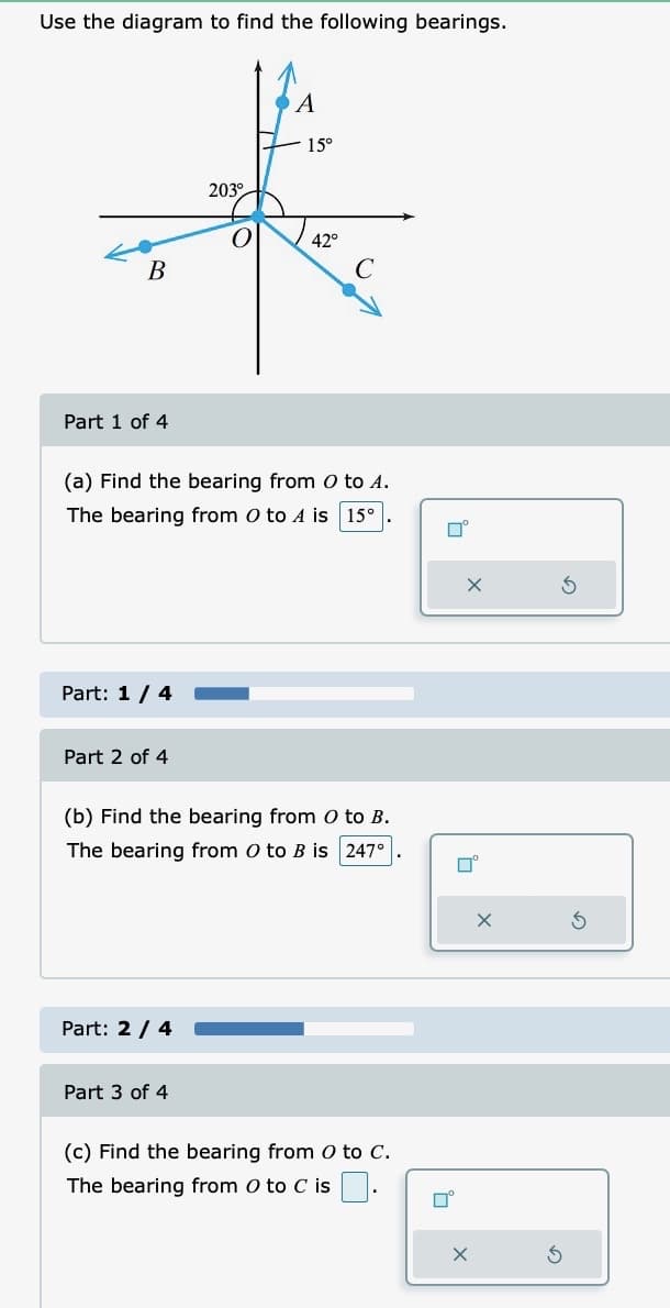 Use the diagram to find the following bearings.
A
15°
203°
*
42°
B
C
Part 1 of 4
(a) Find the bearing from O to A.
The bearing from O to A is 15°
Part: 1 / 4
Part 2 of 4
(b) Find the bearing from O to B.
The bearing from O to B is 247°
Part: 2 / 4
Part 3 of 4
(c) Find the bearing from O to C.
The bearing from 0 to C is
口。
П
X
口°
X
X
3