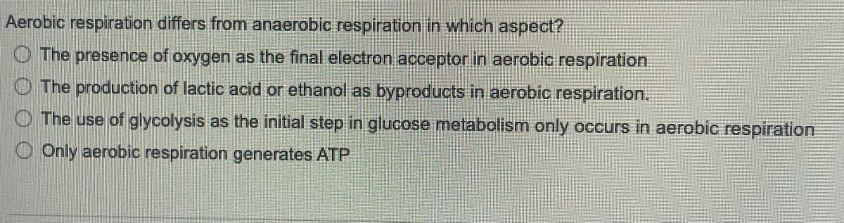 Aerobic respiration differs from anaerobic respiration in which aspect?
The presence of oxygen as the final electron acceptor in aerobic respiration
The production of lactic acid or ethanol as byproducts in aerobic respiration.
The use of glycolysis as the initial step in glucose metabolism only occurs in aerobic respiration
Only aerobic respiration generates ATP