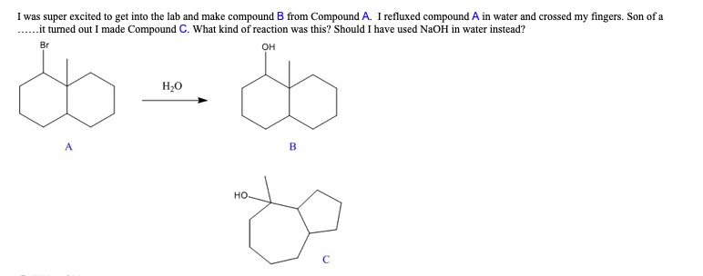 I was super excited to get into the lab and make compound B from Compound A. I refluxed compound A in water and crossed my fingers. Son of a
.... it turned out I made Compound C. What kind of reaction was this? Should I have used NaOH in water instead?
$=$
H₂O
Br
OH
B
НО.
88