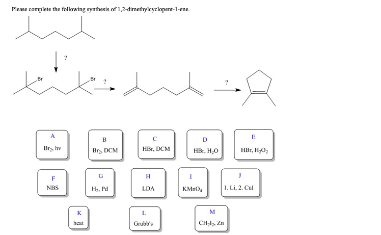 Please complete the following synthesis of 1,2-dimethylcyclopent-1-ene.
Br
A
Br₂, hv
F
NBS
?
K
heat
Br
B
Br₂, DCM
G
H₂, Pd
с
HBr, DCM
H
LDA
L
Grubb's
D
HBr, H₂O
KMnO4
M
CH₂l2, Zn
?
E
HBr, H₂O₂
J
1. Li, 2. Cul