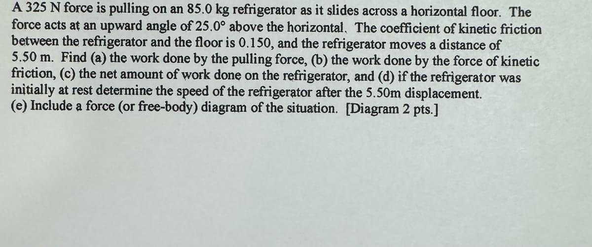 A 325 N force is pulling on an 85.0 kg refrigerator as it slides across a horizontal floor. The
force acts at an upward angle of 25.0° above the horizontal. The coefficient of kinetic friction
between the refrigerator and the floor is 0.150, and the refrigerator moves a distance of
5.50 m. Find (a) the work done by the pulling force, (b) the work done by the force of kinetic
friction, (c) the net amount of work done on the refrigerator, and (d) if the refrigerator was
initially at rest determine the speed of the refrigerator after the 5.50m displacement.
(e) Include a force (or free-body) diagram of the situation. [Diagram 2 pts.]