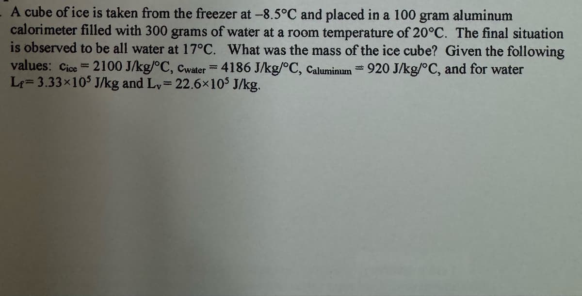 A cube of ice is taken from the freezer at -8.5°C and placed in a 100 gram aluminum
calorimeter filled with 300 grams of water at a room temperature of 20°C. The final situation
is observed to be all water at 17°C. What was the mass of the ice cube? Given the following
values: Cice =2100 J/kg/°C, Cwater = 4186 J/kg/°C, Caluminum 920 J/kg/°C, and for water
Le 3.33×105 J/kg and Lv = 22.6×105 J/kg.
1