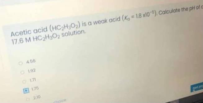 Acetic acid (HC2H3O2) is a weak acid (Ka = 1.8 x10). Calculate the pH of a
17.6 M HC2H3O2 solution.
1 456
O 192
O 171
175
2.10
hoice
