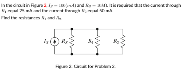 In the circuit in Figure 2, Iş = 100(m.A) and Rs = 10k£2. It is required that the current through
Rị equal 25 mA and the current through R2 equal 50 mA.
Find the resistances R1 and R2.
Is (4) Rs
R1
R2
Figure 2: Circuit for Problem 2.
