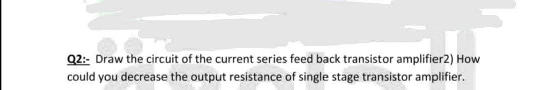 Q2:- Draw the circuit of the current series feed back transistor amplifier2) How
could you decrease the output resistance of single stage transistor amplifier.