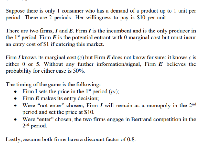 Suppose there is only 1 consumer who has a demand of a product up to 1 unit per
period. There are 2 periods. Her willingness to pay is S10 per unit.
There are two firms, I and E. Firm I is the incumbent and is the only producer in
the 1" period. Firm E is the potential entrant with 0 marginal cost but must incur
an entry cost of $1 if entering this market.
Firm I knows its marginal cost (c) but Firm E does not know for sure: it knows c is
either 0 or 5. Without any further information/signal, Firm E believes the
probability for either case is 50%.
The timing of the game is the following:
• Firm I sets the price in the 1ª" period (pi);
• Firm E makes its entry decision;
• Were “not enter" chosen, Firm I will remain as a monopoly in the 2nd
period and set the price at $10.
• Were "enter" chosen, the two firms engage in Bertrand competition in the
2nd period.
Lastly, assume both firms have a discount factor of 0.8.
