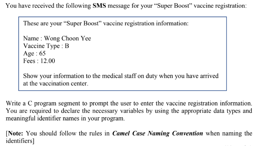 You have received the following SMS message for your "Super Boost" vaccine registration:
These are your "“Super Boost" vaccine registration information:
Name : Wong Choon Yee
Vaccine Type : B
Age : 65
Fees : 12.00
Show your information to the medical staff on duty when you have arrived
at the vaccination center.
Write a C program segment to prompt the user to enter the vaccine registration information.
You are required to declare the necessary variables by using the appropriate data types and
meaningful identifier names in your program.
[Note: You should follow the rules in Camel Case Naming Convention when naming the
identifiers]

