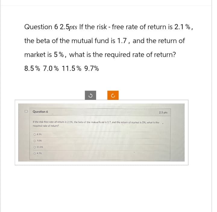 Question 6 2.5pts If the risk - free rate of return is 2.1%,
the beta of the mutual fund is 1.7, and the return of
market is 5%, what is the required rate of return?
8.5% 7.0% 11.5% 9.7%
D
Question 6
د
C
If the risk-free rate of return is 2.1 %, the beta of the mutual fund is 1.7, and the return of market is 5%, what is the
required rate of return?
8.5%
7.0%
11.5%
9.7%
2.5 pts