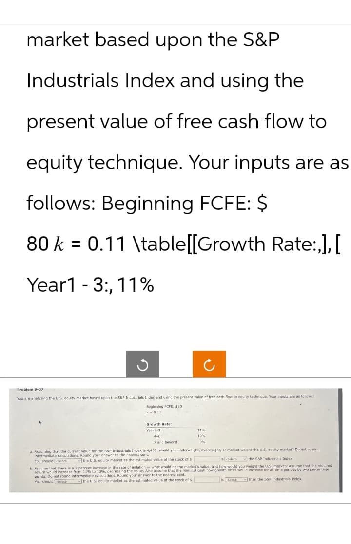 market based upon the S&P
Industrials Index and using the
present value of free cash flow to
equity technique. Your inputs are as
follows: Beginning FCFE: $
80 k = 0.11 \table[[Growth Rate:,], [
Year 1-3:,11%
ก
2
Problem 9-07
You are analyzing the U.S. equity market based upon the S&P Industrials Index and using the present value of free cash flow to equity technique. Your inputs are as follows
Beginning FCFE: $80
k 0.11
Growth Rate:
Year1-3:
4-6:
7 and beyond
11%
10%
9%
a. Assuming that the current value for the S&P Industrials Index is 4,450, would you underweight, overweight, or market weight the U.S. equity market? Do not round
intermediate calculations. Round your answer to the nearest cent.
You should -Select-the U.S. equity market as the estimated value of the stock of $
is Select the S&P Industrials Index.
b. Assume that there is a 2 percent increase in the rate of inflation-what would be the market's value, and how would you weight the U.S. market? Assume that the required
return would increase from calculations. Round your answer to the nearest cent.
% to 13 %, decreasing the value. Also assume that the nominal cash flow growth rates would increase for all time periods by two percentage
points. Do not round intermediate-
You should -Select- the U.S. equity market as the estimated value of the stock of $
is Select than the S&P Industrials Index.