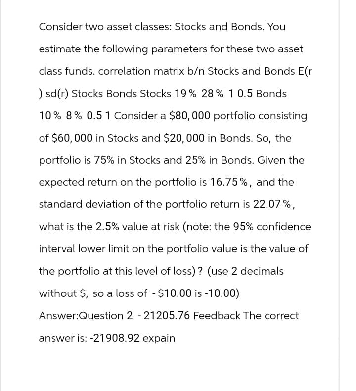 Consider two asset classes: Stocks and Bonds. You
estimate the following parameters for these two asset
class funds. correlation matrix b/n Stocks and Bonds E(r
) sd(r) Stocks Bonds Stocks 19% 28% 10.5 Bonds
10% 8% 0.5 1 Consider a $80,000 portfolio consisting
of $60,000 in Stocks and $20,000 in Bonds. So, the
portfolio is 75% in Stocks and 25% in Bonds. Given the
expected return on the portfolio is 16.75%, and the
standard deviation of the portfolio return is 22.07%,
what is the 2.5% value at risk (note: the 95% confidence
interval lower limit on the portfolio value is the value of
the portfolio at this level of loss)? (use 2 decimals
without $, so a loss of -$10.00 is -10.00)
Answer:Question 2 - 21205.76 Feedback The correct
answer is: -21908.92 expain