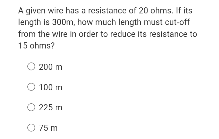 A given wire has a resistance of 20 ohms. If its
length is 300m, how much length must cut-off
from the wire in order to reduce its resistance to
15 ohms?
200 m
O 100 m
O 225 m
O 75 m
