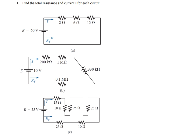 1. Find the total resistance and current I for each circuit.
20
12 0
E = 60 V
(a)
200 kN
1 MO
E
'10 V
330 kn
0.1 MN
RT
(b)
15 0
10 0E 25 N
E = 35 V
25 0
25 0
10 0
(c)
