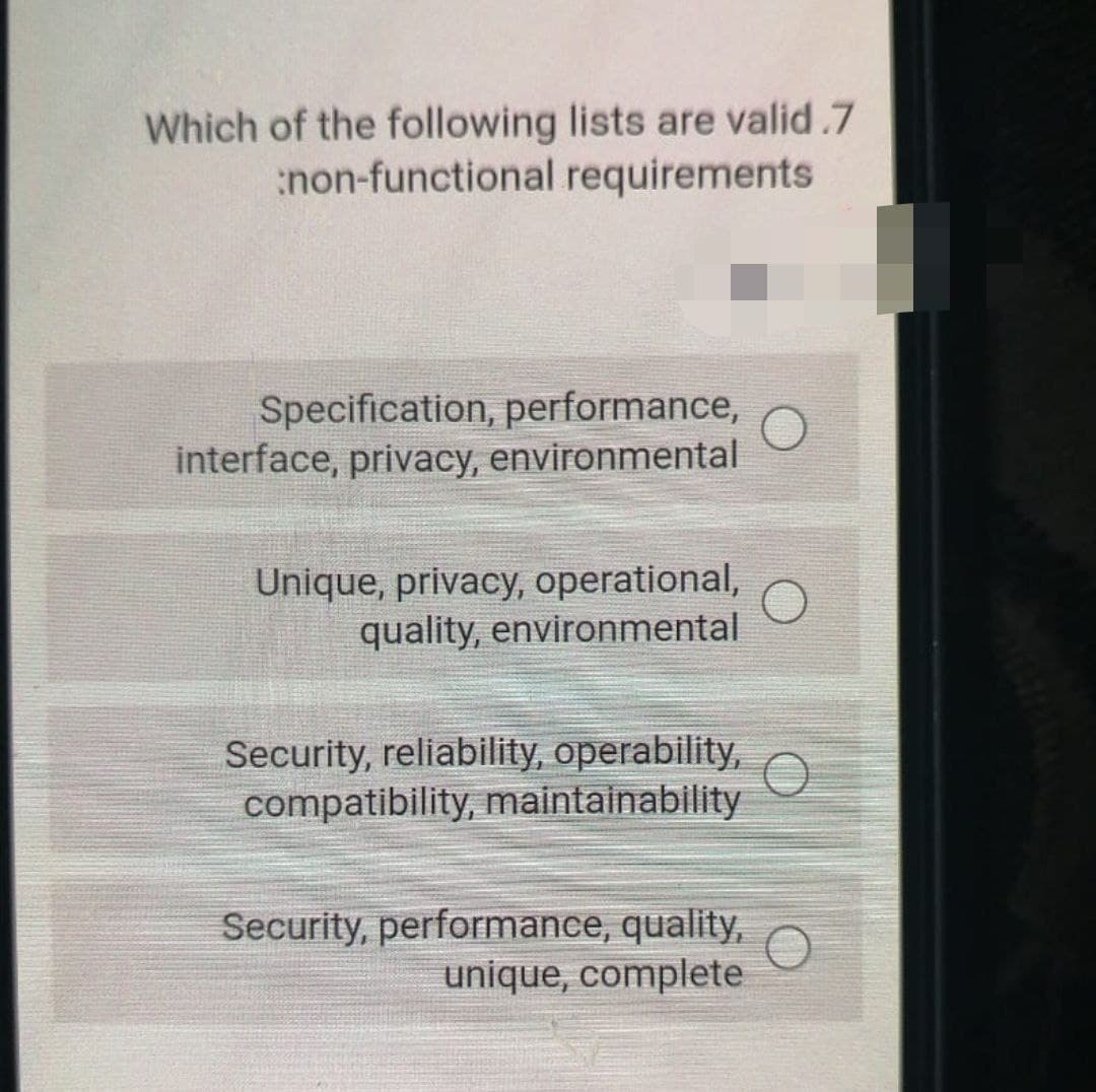 Which of the following lists are valid.7
non-functional requirements
Specification, performance,
interface, privacy, environmental
Unique, privacy, operational,
quality, environmental
Security, reliability, operability,
compatibility, maintainability
Security, performance, quality,
unique, complete
