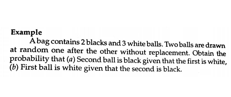 Example
Abag contains 2 blacks and 3 white balls. Two balls are drawn
at random one after the other without replacement. Obtain the
probability that (a) Second ball is black given that the first is white,
(b) First ball is white given that the second is black.
