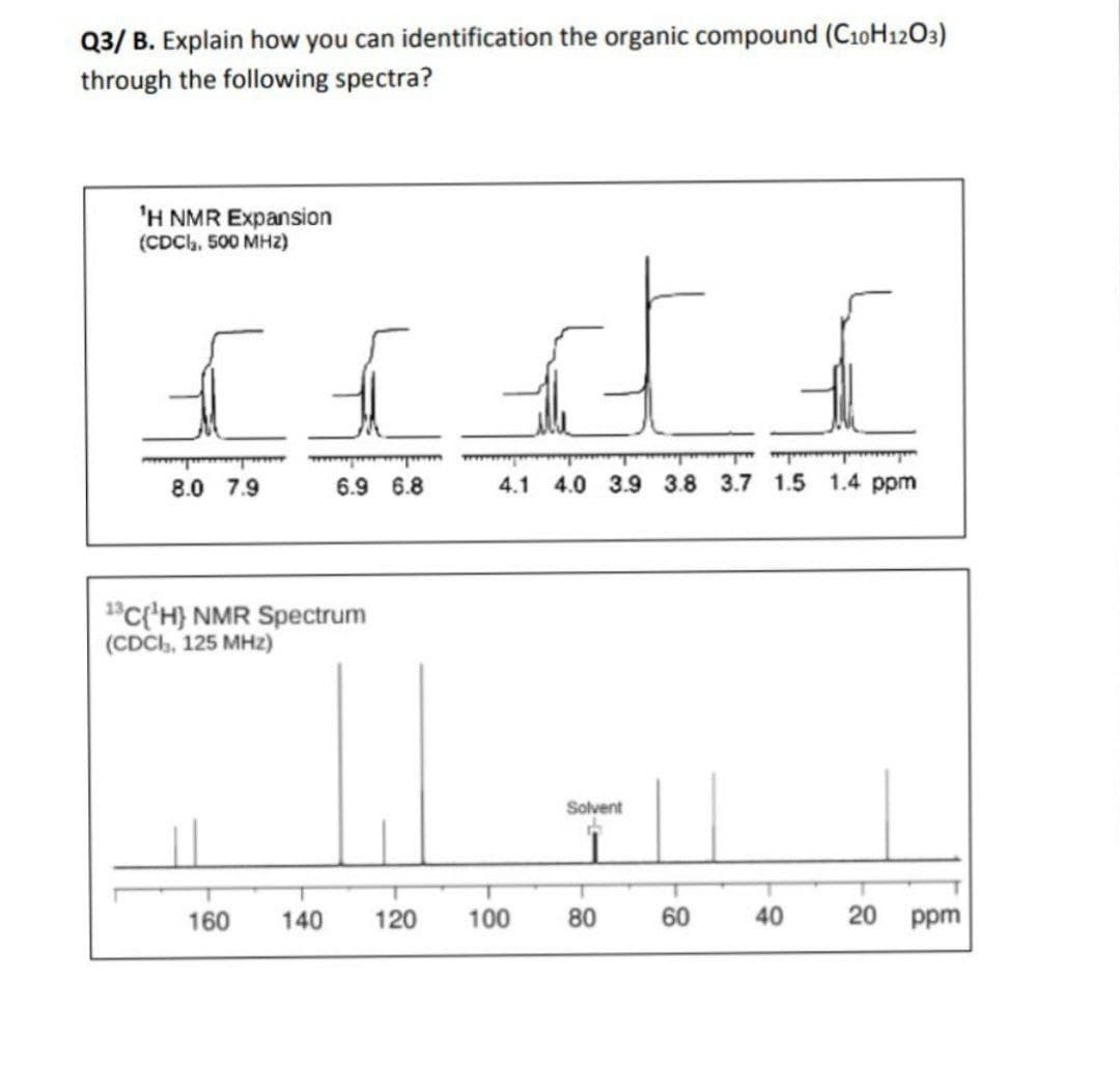 Q3/ B. Explain how you can identification the organic compound (C10H12O3)
through the following spectra?
'H NMR Expansion
(CDCh, 500 MHZ2)
8.0 7.9
6.9 6.8
4.1 4.0 3.9 3.8 3.7 1.5 1.4 ppm
1"C{'H} NMR Spectrum
(CDCH, 125 MHz)
Solvent
160
140
120
100
80
60
40
20
ppm
8-
