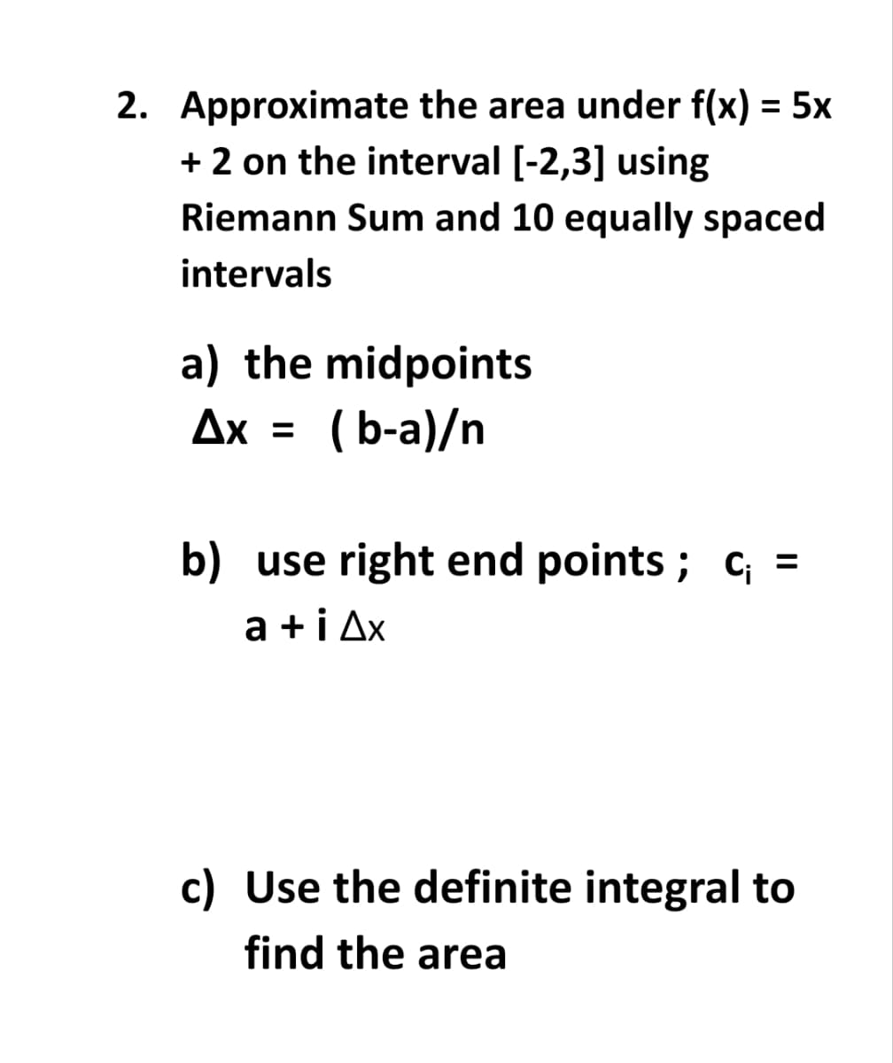 2. Approximate the area under f(x) = 5x
+ 2 on the interval [-2,3] using
Riemann Sum and 10 equally spaced
intervals
a) the midpoints
Ax =
( b-a)/n
b) use right end points ; c; =
a +i Ax
c) Use the definite integral to
find the area
