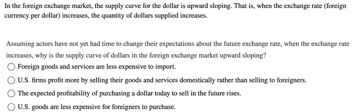 In the foreign exchange market, the supply curve for the dollar is upward sloping. That is, when the exchange rate (foreign
currency per dollar) increases, the quantity of dollars supplied increases.
Assuming actors have not yet had time to change their expectations about the future exchange rate, when the exchange rate
increases, why is the supply curve of dollars in the foreign exchange market upward sloping?
Foreign goods and services are less expensive to import.
U.S. firms profit more by selling their goods and services domestically rather than selling to foreigners.
The expected profitability of purchasing a dollar today to sell in the future rises.
U.S. goods are less expensive for foreigners to purchase.
