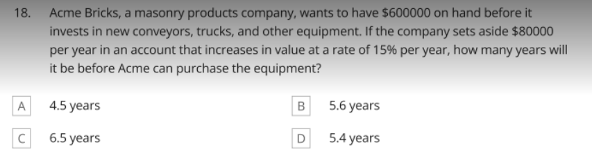 18. Acme Bricks, a masonry products company, wants to have $600000 on hand before it
invests in new conveyors, trucks, and other equipment. If the company sets aside $80000
per year in an account that increases in value at a rate of 15% per year, how many years will
it be before Acme can purchase the equipment?
A
4.5 years
B
5.6 years
C
6.5 years
D
5.4 years
