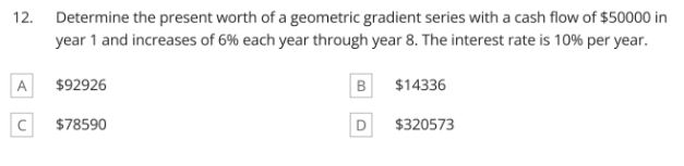 12. Determine the present worth of a geometric gradient series with a cash flow of $50000 in
year 1 and increases of 6% each year through year 8. The interest rate is 10% per year.
A
$92926
B
$14336
$78590
D
$320573
