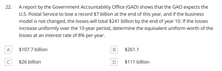 22. A report by the Government Accountability Office (GAO) shows that the GAO expects the
U.S. Postal Service to lose a record $7 billion at the end of this year, and if the business
model is not changed, the losses will total $241 billion by the end of year 10. If the losses
increase uniformly over the 10-year period, determine the equivalent uniform worth of the
losses at an interest rate of 8% per year.
A
$107.7 billion
$261.1
$26 billion
D
$111 billion
