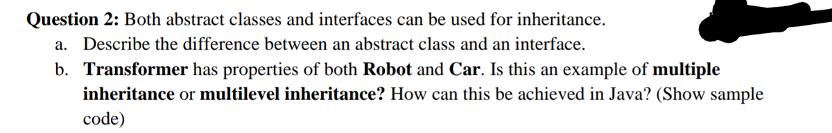 Question 2: Both abstract classes and interfaces can be used for inheritance.
a. Describe the difference between an abstract class and an interface.
b. Transformer has properties of both Robot and Car. Is this an example of multiple
inheritance or multilevel inheritance? How can this be achieved in Java? (Show sample
code)

