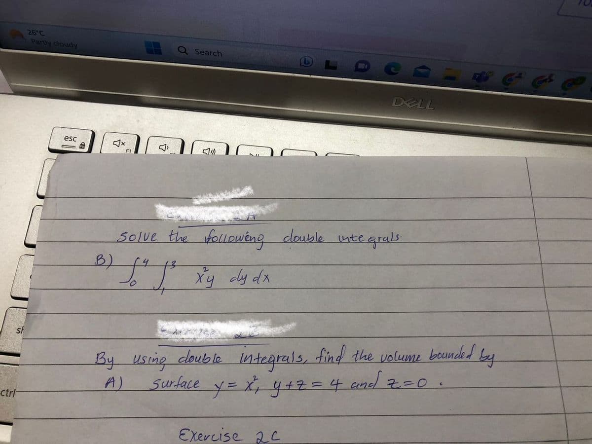 ctrl
26°C
Partly cloudy
esc
- Fr
B)
F1
Q Search
DELL
Solve the following double integrals
(4
13
2
J² J³ x y cy dx
By using double integrals, find the volume bounded by
Surface y = x² ₁₂ y + z = 4 and 2=0.
A)
Exercise 2C