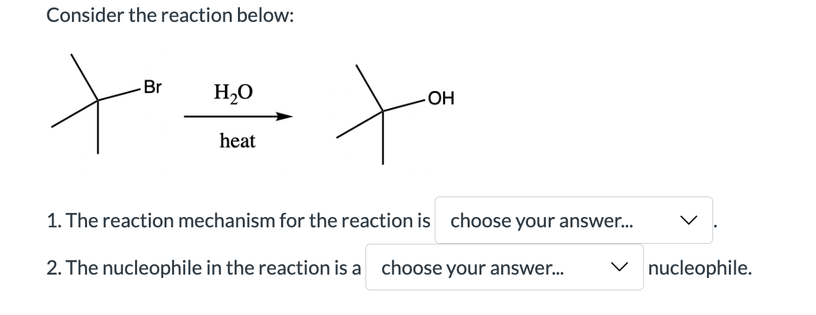 Consider the reaction below:
Br H₂O
heat
OH
to
1. The reaction mechanism for the reaction is choose your answer...
2. The nucleophile in the reaction is a choose your answer... ✓nucleophile.
