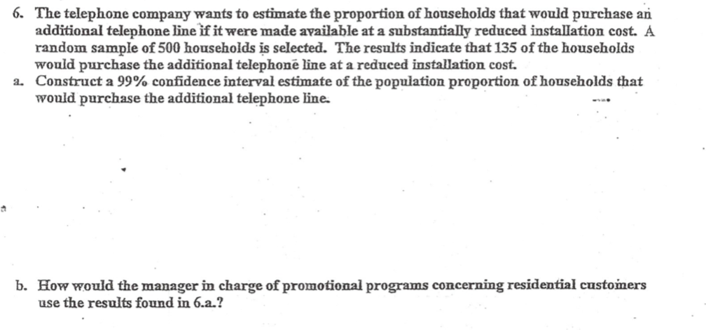 6. The telephone company wants to estimate the proportion of households that would purchase an
additional telephone line if it were made available at a substantially reduced installation cost. A
random sample of 500 households is selected. The results indicate that 135 of the households
would purchase the additional telephonē line at a reduced installation cost.
a. Construct a 99% confidence interval estimate of the population proportion of households that
would purchase the additional telephone line.
b. How would the manager in charge of promotional programs concerning residential customers
use the results found in 6.a.?
