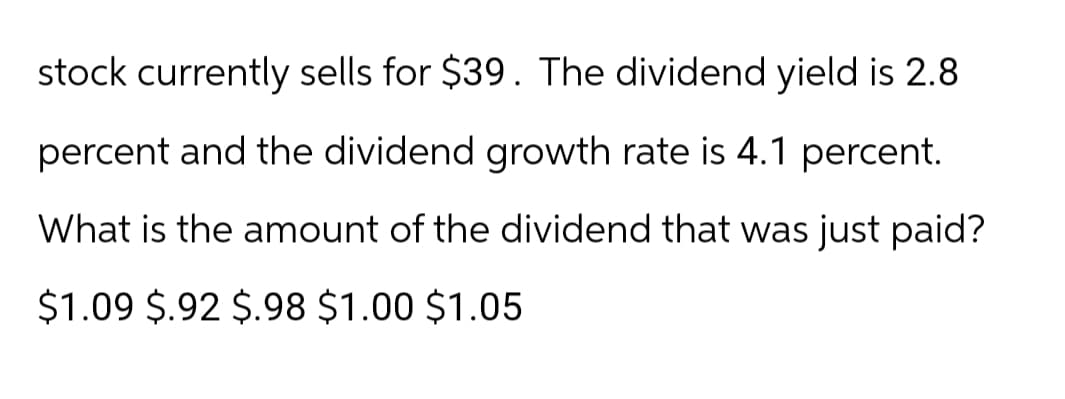 stock currently sells for $39. The dividend yield is 2.8
percent and the dividend growth rate is 4.1 percent.
What is the amount of the dividend that was just paid?
$1.09 $.92 $.98 $1.00 $1.05