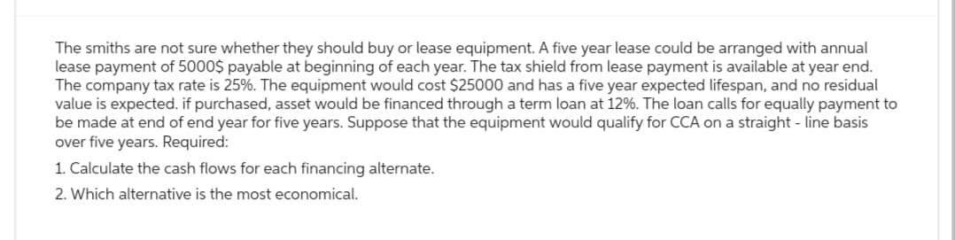 The smiths are not sure whether they should buy or lease equipment. A five year lease could be arranged with annual
lease payment of 5000$ payable at beginning of each year. The tax shield from lease payment is available at year end.
The company tax rate is 25%. The equipment would cost $25000 and has a five year expected lifespan, and no residual
value is expected. if purchased, asset would be financed through a term loan at 12%. The loan calls for equally payment to
be made at end of end year for five years. Suppose that the equipment would qualify for CCA on a straight-line basis
over five years. Required:
1. Calculate the cash flows for each financing alternate.
2. Which alternative is the most economical.